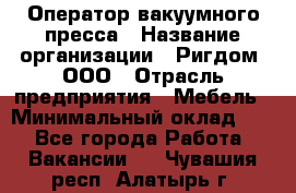 Оператор вакуумного пресса › Название организации ­ Ригдом, ООО › Отрасль предприятия ­ Мебель › Минимальный оклад ­ 1 - Все города Работа » Вакансии   . Чувашия респ.,Алатырь г.